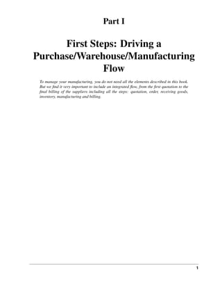 1
Part I
First Steps: Driving a
Purchase/Warehouse/Manufacturing
Flow
To manage your manufacturing, you do not need all the elements described in this book.
But we ﬁnd it very important to include an integrated ﬂow, from the ﬁrst quotation to the
ﬁnal billing of the suppliers including all the steps: quotation, order, receiving goods,
inventory, manufacturing and billing.
 