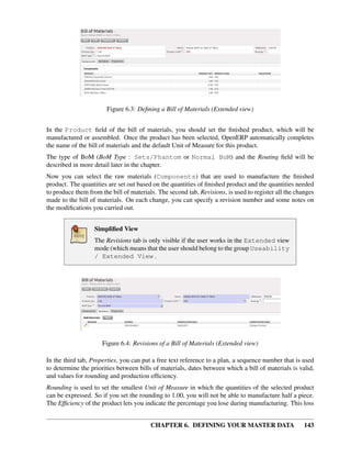 CHAPTER 6. DEFINING YOUR MASTER DATA 143
Figure 6.3: Deﬁning a Bill of Materials (Extended view)
In the Product ﬁeld of the bill of materials, you should set the ﬁnished product, which will be
manufactured or assembled. Once the product has been selected, OpenERP automatically completes
the name of the bill of materials and the default Unit of Measure for this product.
The type of BoM (BoM Type : Sets/Phantom or Normal BoM) and the Routing ﬁeld will be
described in more detail later in the chapter.
Now you can select the raw materials (Components) that are used to manufacture the ﬁnished
product. The quantities are set out based on the quantities of ﬁnished product and the quantities needed
to produce them from the bill of materials. The second tab, Revisions, is used to register all the changes
made to the bill of materials. On each change, you can specify a revision number and some notes on
the modiﬁcations you carried out.
Simpliﬁed View
The Revisions tab is only visible if the user works in the Extended view
mode (which means that the user should belong to the group Useability
/ Extended View .
Figure 6.4: Revisions of a Bill of Materials (Extended view)
In the third tab, Properties, you can put a free text reference to a plan, a sequence number that is used
to determine the priorities between bills of materials, dates between which a bill of materials is valid,
and values for rounding and production efﬁciency.
Rounding is used to set the smallest Unit of Measure in which the quantities of the selected product
can be expressed. So if you set the rounding to 1.00, you will not be able to manufacture half a piece.
The Efﬁciency of the product lets you indicate the percentage you lose during manufacturing. This loss
 
