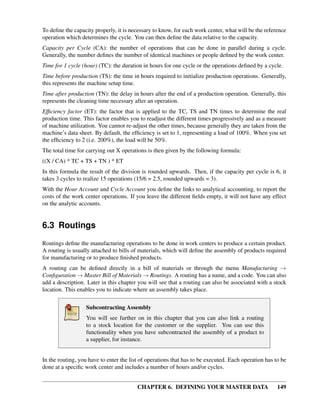 CHAPTER 6. DEFINING YOUR MASTER DATA 149
To deﬁne the capacity properly, it is necessary to know, for each work center, what will be the reference
operation which determines the cycle. You can then deﬁne the data relative to the capacity.
Capacity per Cycle (CA): the number of operations that can be done in parallel during a cycle.
Generally, the number deﬁnes the number of identical machines or people deﬁned by the work center.
Time for 1 cycle (hour) (TC): the duration in hours for one cycle or the operations deﬁned by a cycle.
Time before production (TS): the time in hours required to initialize production operations. Generally,
this represents the machine setup time.
Time after production (TN): the delay in hours after the end of a production operation. Generally, this
represents the cleaning time necessary after an operation.
Efﬁciency factor (ET): the factor that is applied to the TC, TS and TN times to determine the real
production time. This factor enables you to readjust the different times progressively and as a measure
of machine utilization. You cannot re-adjust the other times, because generally they are taken from the
machine’s data sheet. By default, the efﬁciency is set to 1, representing a load of 100%. When you set
the efﬁciency to 2 (i.e. 200%), the load will be 50%.
The total time for carrying out X operations is then given by the following formula:
((X / CA) * TC + TS + TN ) * ET
In this formula the result of the division is rounded upwards. Then, if the capacity per cycle is 6, it
takes 3 cycles to realize 15 operations (15/6 = 2.5, rounded upwards = 3).
With the Hour Account and Cycle Account you deﬁne the links to analytical accounting, to report the
costs of the work center operations. If you leave the different ﬁelds empty, it will not have any effect
on the analytic accounts.
6.3 Routings
Routings deﬁne the manufacturing operations to be done in work centers to produce a certain product.
A routing is usually attached to bills of materials, which will deﬁne the assembly of products required
for manufacturing or to produce ﬁnished products.
A routing can be deﬁned directly in a bill of materials or through the menu Manufacturing →
Conﬁguration → Master Bill of Materials → Routings. A routing has a name, and a code. You can also
add a description. Later in this chapter you will see that a routing can also be associated with a stock
location. This enables you to indicate where an assembly takes place.
Subcontracting Assembly
You will see further on in this chapter that you can also link a routing
to a stock location for the customer or the supplier. You can use this
functionality when you have subcontracted the assembly of a product to
a supplier, for instance.
In the routing, you have to enter the list of operations that has to be executed. Each operation has to be
done at a speciﬁc work center and includes a number of hours and/or cycles.
 