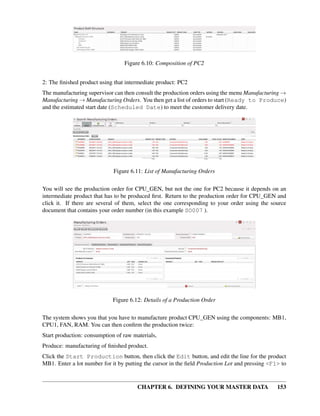 CHAPTER 6. DEFINING YOUR MASTER DATA 153
Figure 6.10: Composition of PC2
2: The ﬁnished product using that intermediate product: PC2
The manufacturing supervisor can then consult the production orders using the menu Manufacturing →
Manufacturing → Manufacturing Orders. You then get a list of orders to start (Ready to Produce)
and the estimated start date (Scheduled Date) to meet the customer delivery date.
Figure 6.11: List of Manufacturing Orders
You will see the production order for CPU_GEN, but not the one for PC2 because it depends on an
intermediate product that has to be produced ﬁrst. Return to the production order for CPU_GEN and
click it. If there are several of them, select the one corresponding to your order using the source
document that contains your order number (in this example SO007 ).
Figure 6.12: Details of a Production Order
The system shows you that you have to manufacture product CPU_GEN using the components: MB1,
CPU1, FAN, RAM. You can then conﬁrm the production twice:
Start production: consumption of raw materials,
Produce: manufacturing of ﬁnished product.
Click the Start Production button, then click the Edit button, and edit the line for the product
MB1. Enter a lot number for it by putting the cursor in the ﬁeld Production Lot and pressing <F1> to
 