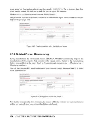 154 CHAPTER 6. DEFINING YOUR MASTER DATA
create a new lot. Enter an internal reference, for example: MB1345678. The system may then show
you a warning because this lot is not in stock, but you can ignore this message.
Click the Produce button to manufacture the ﬁnished product.
The production order has to be in the closed state as shown in the ﬁgure Production Order after the
Different Stages (page 154).
Figure 6.13: Production Order after the Different Stages
6.5.3 Finished Product Manufacturing
Having manufactured the intermediate product CPU_GEN, OpenERP automatically proposes the
manufacturing of the computer PC2 using the order created earlier. Return to the Manufacturing
Orders menu and look at the orders Ready to Produce through Manufacturing → Manufacturing →
Manufacturing Orders.
You will ﬁnd computer PC2 which has been sold to the customer (source document SO007), as shown
in the ﬁgure hereafter.
Figure 6.14: Completed Production for PC2
Now that the production has been completed, the product sold to the customer has been manufactured
and the raw materials have been consumed and taken out of stock.
 