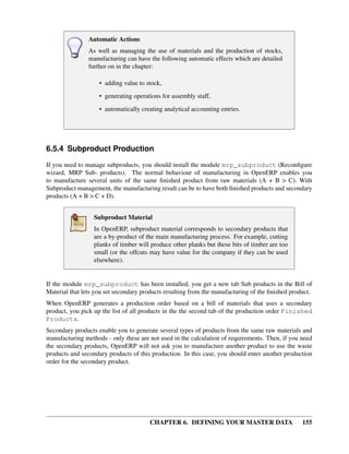 CHAPTER 6. DEFINING YOUR MASTER DATA 155
Automatic Actions
As well as managing the use of materials and the production of stocks,
manufacturing can have the following automatic effects which are detailed
further on in the chapter:
• adding value to stock,
• generating operations for assembly staff,
• automatically creating analytical accounting entries.
6.5.4 Subproduct Production
If you need to manage subproducts, you should install the module mrp_subproduct (Reconﬁgure
wizard, MRP Sub- products). The normal behaviour of manufacturing in OpenERP enables you
to manufacture several units of the same ﬁnished product from raw materials (A + B > C). With
Subproduct management, the manufacturing result can be to have both ﬁnished products and secondary
products (A + B > C + D).
Subproduct Material
In OpenERP, subproduct material corresponds to secondary products that
are a by-product of the main manufacturing process. For example, cutting
planks of timber will produce other planks but these bits of timber are too
small (or the offcuts may have value for the company if they can be used
elsewhere).
If the module mrp_subproduct has been installed, you get a new tab Sub products in the Bill of
Material that lets you set secondary products resulting from the manufacturing of the ﬁnished product.
When OpenERP generates a production order based on a bill of materials that uses a secondary
product, you pick up the list of all products in the the second tab of the production order Finished
Products.
Secondary products enable you to generate several types of products from the same raw materials and
manufacturing methods - only these are not used in the calculation of requirements. Then, if you need
the secondary products, OpenERP will not ask you to manufacture another product to use the waste
products and secondary products of this production. In this case, you should enter another production
order for the secondary product.
 