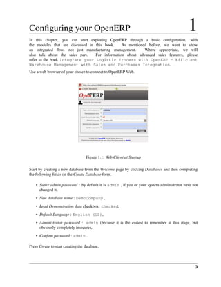 3
Conﬁguring your OpenERP 1
In this chapter, you can start exploring OpenERP through a basic conﬁguration, with
the modules that are discussed in this book. As mentioned before, we want to show
an integrated ﬂow, not just manufacturing management. Where appropriate, we will
also talk about the sales part. For information about advanced sales features, please
refer to the book Integrate your Logistic Process with OpenERP - Efficient
Warehouse Management with Sales and Purchases Integration.
Use a web browser of your choice to connect to OpenERP Web.
Figure 1.1: Web Client at Startup
Start by creating a new database from the Welcome page by clicking Databases and then completing
the following ﬁelds on the Create Database form.
• Super admin password : by default it is admin , if you or your system administrator have not
changed it,
• New database name : DemoCompany ,
• Load Demonstration data checkbox: checked,
• Default Language : English (US),
• Administrator password : admin (because it is the easiest to remember at this stage, but
obviously completely insecure),
• Conﬁrm password : admin .
Press Create to start creating the database.
 