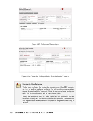 156 CHAPTER 6. DEFINING YOUR MASTER DATA
Figure 6.15: Deﬁnition of Subproducts
Figure 6.16: Production Order producing Several Finished Products
Services in Manufacturing
Unlike most software for production management, OpenERP manages
services as well as stockable products. So it is possible to put products
of type Service in a bill of materials. These do not appear in the production
order, but their requirements will be taken into account.
If they are deﬁned as Make to Order, OpenERP will generate a task for
the manufacturing or a subcontract order for the operations. The behaviour
will depend on the Supply Method conﬁgured in the product form: Buy or
Produce.
 