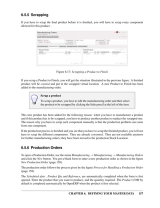 CHAPTER 6. DEFINING YOUR MASTER DATA 157
6.5.5 Scrapping
If you have to scrap the ﬁnal product before it is ﬁnished, you will have to scrap every component
allowed for this product.
Figure 6.17: Scrapping a Product to Finish
If you scrap a Product to Finish, you will get the situation illustrated in the previous ﬁgure. A ﬁnished
product will be created and put in the scrapped virtual location. A new Product to Finish has been
added to the manufacturing order.
Scrap a product
To scrap a product, you have to edit the manufacturing order and then select
the product to be scrapped by clicking the little pencil at the left of the item.
This new product has been added for the following reason: when you have to manufacture a product
and if this product has to be scrapped, you have to produce another product to replace the scrapped one.
The reason why you have to scrap each component manually is that the production problem can come
from one component.
If the production process is ﬁnished and you see that you have to scrap the ﬁnished product, you will not
have to scrap the different components. They are already consumed. They are not available anymore
for further manufacturing orders; they have been moved to the production Stock Location.
6.5.6 Production Orders
To open a Production Order, use the menu Manufacturing → Manufacturing → Manufacturing Orders
and click the New button. You get a blank form to enter a new production order as shown in the ﬁgure
New Production Order (page 158).
The production order follows the process given by the ﬁgure Process for Handling a Production Order
(page 158).
The Scheduled date , Product Qty and Reference, are automatically completed when the form is ﬁrst
opened. Enter the product that you want to produce, and the quantity required. The Product UOM by
default is completed automatically by OpenERP when the product is ﬁrst selected.
 