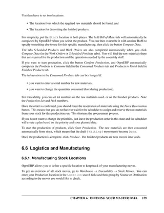 CHAPTER 6. DEFINING YOUR MASTER DATA 159
You then have to set two locations:
• The location from which the required raw materials should be found, and
• The location for depositing the ﬁnished products.
For simplicity, put the Stock location in both places. The ﬁeld Bill of Materials will automatically be
completed by OpenERP when you select the product. You can then overwrite it with another BoM to
specify something else to use for this speciﬁc manufacturing, then click the button Compute Data.
The tabs Scheduled Products and Work Orders are also completed automatically when you click
Compute Data (in the Work Orders or Scheduled Products tabs). You will ﬁnd the raw materials there
that are required for the production and the operations needed by the assembly staff.
If you want to start production, click the button Conﬁrm Production, and OpenERP automatically
completes the Products to Consume ﬁeld in the Consumed Products tab and Products to Finish ﬁeld in
Finished Products tab.
The information in the Consumed Products tab can be changed if:
• you want to enter a serial number for raw materials,
• you want to change the quantities consumed (lost during production).
For traceability, you can set lot numbers on the raw materials used, or on the ﬁnished products. Note
the Production Lot and Pack numbers.
Once the order is conﬁrmed, you should force the reservation of materials using the Force Reservation
button. This means that you do not have to wait for the scheduler to assign and reserve the raw materials
from your stock for this production run. This shortens the procurement process.
If you do not want to change the priorities, just leave the production order in this state and the scheduler
will create a plan based on the priority and your planned date.
To start the production of products, click Start Production. The raw materials are then consumed
automatically from stock, which means that the draft ( Waiting ) movements become Done.
Once the production is complete, click Produce. The ﬁnished products are now moved into stock.
6.6 Logistics and Manufacturing
6.6.1 Manufacturing Stock Locations
OpenERP allows you to deﬁne a speciﬁc location to keep track of your manufacturing moves.
To get an overview of all stock moves, go to Warehouse → Traceability → Stock Moves. You can
enter your Production location in the Location search ﬁeld and then group by Source or Destination
according to the moves you would like to check.
 