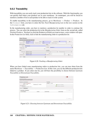 160 CHAPTER 6. DEFINING YOUR MASTER DATA
6.6.2 Traceability
With traceability you can easily track your production lots in the software. With this functionality you
can quickly ﬁnd where your products are in your warehouse. In counterpart, you will be forced to
mention a number of lot to each product to be able to track it in the system.
To enable traceability in the manufacturing process, go to Warehouse → Product → Products. In
the Product form, you have to select the box Track Manufacturing Lots in the Lots section on the
Information tab.
In the manufacturing order, you have to mention a production lot number in order to continue the
process. You can select the production lot in the Manufacturing Order form on the second tab, called
Finished Products. You have to click the Products to Finish you want to trace, a new window will open.
In the Production Lot ﬁeld, click to link the manufacturing order to a production lot.
Figure 6.20: Tracking a Manufacturing Order
When you have linked some manufacturing orders to production lots, you can trace them from the
menu Warehouse → Traceability → Production Lots. In this view, you see the different production lots
linked to a product. If you select one lot, you will have the possibility to choose between Upstream
Traceability or Downstream Traceability.
Figure 6.21: Choosing between Upstream and Downstream Traceability
 