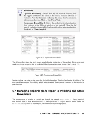 CHAPTER 6. DEFINING YOUR MASTER DATA 161
Traceability
Upstream Traceability: It starts from the raw materials received from
the supplier and follows the chain to the ﬁnished products delivered to
customers. Note that the name is confusing - this would often be considered
a downstream direction. Think of it as Where Used.
Downstream Traceability: It follows the product in the other direction,
from customer to the different suppliers of raw material. Note that the
name is confusing - this would often be considered an upstream direction.
Think of it as Where Supplied.
Figure 6.22: Upstream Traceability
The different lines show the stock moves attached to the production of the product. There are several
stock moves that are traced due to the Bill of Materials attached to the product [PC1] Basic PC.
Figure 6.23: Downstream Traceability
In this window, you only see the move for the ﬁnished product. This is related to the deﬁnition of the
concept of Downstream Traceability, which only shows the ﬂow from the customer to the supplier of
raw materials.
6.7 Managing Repairs: from Repair to Invoicing and Stock
Movements
The management of repairs is carried out through the module mrp_repair. Once installed,
this module adds a new Manufacturing → Manufacturing → Repair Orders menu under the
Manufacturing menu to create repair jobs and review repairs in progress.
 