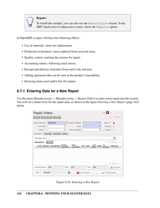 162 CHAPTER 6. DEFINING YOUR MASTER DATA
Repairs
To install this module, you can also use the Reconfigure wizard. In the
MRP Application Conﬁguration screen, check the Repairs option.
In OpenERP, a repair will have the following effects:
• Use of materials: items for replacement,
• Production of products: items replaced from reserved stock,
• Quality control: tracking the reasons for repair,
• Accounting entries: following stock moves,
• Receipt and delivery of product from and to the end user,
• Adding operations that can be seen in the product’s traceability,
• Invoicing items used and/or free for repairs.
6.7.1 Entering Data for a New Repair
Use the menu Manufacturing → Manufacturing → Repair Orders to enter a new repair into the system.
You will see a blank form for the repair data, as shown in the ﬁgure Entering a New Repair (page 162)
below.
Figure 6.24: Entering a New Repair
 