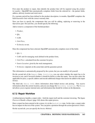 CHAPTER 6. DEFINING YOUR MASTER DATA 163
First enter the product to repair, then identify the product that will be repaired using the product
lot number. OpenERP then automatically completes ﬁelds from the selected lot – the partner ﬁelds,
address, delivery location and stock move.
If a warranty period has been deﬁned in the product description, in months, OpenERP completes the
ﬁeld Guarantee limit with the correct warranty date.
Now you have to specify the components that you will be adding, replacing or removing in the
Operations part. On each line, you should specify the following:
Add or remove a component of the ﬁnished product:
• Product,
• Qty,
• UoM,
• Unit Price,
• To Invoice or not.
Once the component has been selected, OpenERP automatically completes most of the ﬁelds:
• Qty: 1,
• UoM: unit for managing stock deﬁned in the product form,
• Unit Price: calculated from the customer list price,
• Source Location: given by the stock management,
• To Invoice: depends on the actual date and the guarantee period.
This information is automatically proposed by the system, but you can modify it all yourself.
On the second tab of the Repair form, Invoicing, you can select whether the repair has to be
invoiced or not, and if invoiced whether it should be before or after the repair. You can also select the
applicable list price, a speciﬁc address and encode additional charges that need to be added to the repair
invoice.
The third tab, Extra Info shows information about linked invoice and picking. You receive
information about the current location, and you can change the Delivery Location. The Notes
tab allows you to register internal notes and information that should be written on the Quotation.
6.7.2 Repair Workﬂow
A deﬁned process handles a repair order – both the repair itself and the customer invoicing. The ﬁgure
Process to Handle a Repair (page 164) shows this repair process.
Once a repair has been entered in the system, it is in the Quotation state. In this state, a repair order
has no impact on the rest of the system. You can print a quotation through the action Quotation / Order.
On the second tab, you can specify the Invoice Method:
 