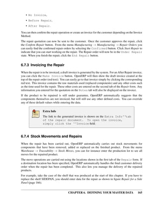 CHAPTER 6. DEFINING YOUR MASTER DATA 165
• No Invoice,
• Before Repair,
• After Repair.
You can then conﬁrm the repair operation or create an invoice for the customer depending on the Invoice
Method.
The repair quotation can now be sent to the customer. Once the customer approves the repair, click
the Conﬁrm Repair button. From the menu Manufacturing → Manufacturing → Repair Orders you
can easily ﬁnd the conﬁrmed repair orders by selecting the Confirmed button. Click Start Repair to
indicate that you can start working on the repair. The Repair order will now be in the Under Repair
state. When you ﬁnish the repair, click the End Repair button.
6.7.3 Invoicing the Repair
When the repair is to be invoiced, a draft invoice is generated by the system. For an After Repair invoice,
you can click the Make Invoice button. OpenERP will then show the draft invoice created at the
top of the repair order (red text). You can easily go to that invoice simply by clicking the corresponding
red text. This invoice contains the raw materials used (replaced components) and any other costs such
as the time used for the repair. These other costs are entered on the second tab of the Repair form. Any
information you entered for the quotation on the Notes tab will also be displayed on the invoice.
If the product to be repaired is still under guarantee, OpenERP automatically suggests that the
components themselves are not invoiced, but will still use any other deﬁned costs. You can override
any of these default values while entering the data.
Extra Info
The link to the generated invoice is shown on the Extra Info‘‘tab
of the repair document. To open the invoice,
simply click the ‘‘Invoice ﬁeld.
6.7.4 Stock Movements and Repairs
When the repair has been carried out, OpenERP automatically carries out stock movements for
components that have been removed, added or replaced on the ﬁnished product. From the menu
Warehouse → Traceability → Stock Moves, you can for instance enter the production lot to see all
moves for the repaired product.
The move operations are carried out using the locations shown in the ﬁrst tab of the Repair form. If
a destination location has been speciﬁed, OpenERP automatically handles the ﬁnal customer delivery
order when the repair has been completed. This also lets you manage the delivery of the repaired
products.
For example, take the case of the shelf that was produced at the start of this chapter. If you have to
replace the shelf SIDEPAN, you should enter data for the repair as shown in ﬁgure Repair for a Side
Panel (page 166).
 