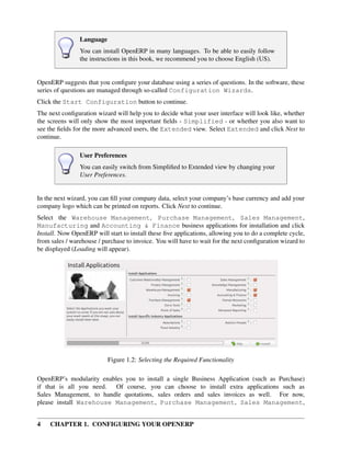 4 CHAPTER 1. CONFIGURING YOUR OPENERP
Language
You can install OpenERP in many languages. To be able to easily follow
the instructions in this book, we recommend you to choose English (US).
OpenERP suggests that you conﬁgure your database using a series of questions. In the software, these
series of questions are managed through so-called Configuration Wizards.
Click the Start Configuration button to continue.
The next conﬁguration wizard will help you to decide what your user interface will look like, whether
the screens will only show the most important ﬁelds - Simplified - or whether you also want to
see the ﬁelds for the more advanced users, the Extended view. Select Extended and click Next to
continue.
User Preferences
You can easily switch from Simpliﬁed to Extended view by changing your
User Preferences.
In the next wizard, you can ﬁll your company data, select your company’s base currency and add your
company logo which can be printed on reports. Click Next to continue.
Select the Warehouse Management, Purchase Management, Sales Management,
Manufacturing and Accounting & Finance business applications for installation and click
Install. Now OpenERP will start to install these ﬁve applications, allowing you to do a complete cycle,
from sales / warehouse / purchase to invoice. You will have to wait for the next conﬁguration wizard to
be displayed (Loading will appear).
Figure 1.2: Selecting the Required Functionality
OpenERP’s modularity enables you to install a single Business Application (such as Purchase)
if that is all you need. Of course, you can choose to install extra applications such as
Sales Management, to handle quotations, sales orders and sales invoices as well. For now,
please install Warehouse Management, Purchase Management, Sales Management,
 
