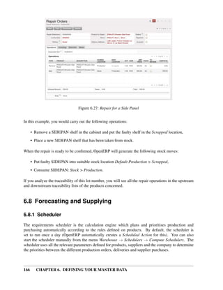 166 CHAPTER 6. DEFINING YOUR MASTER DATA
Figure 6.27: Repair for a Side Panel
In this example, you would carry out the following operations:
• Remove a SIDEPAN shelf in the cabinet and put the faulty shelf in the Scrapped location,
• Place a new SIDEPAN shelf that has been taken from stock.
When the repair is ready to be conﬁrmed, OpenERP will generate the following stock moves:
• Put faulty SIDEPAN into suitable stock location Default Production > Scrapped,
• Consume SIDEPAN: Stock > Production.
If you analyze the traceability of this lot number, you will see all the repair operations in the upstream
and downstream traceability lists of the products concerned.
6.8 Forecasting and Supplying
6.8.1 Scheduler
The requirements scheduler is the calculation engine which plans and prioritises production and
purchasing automatically according to the rules deﬁned on products. By default, the scheduler is
set to run once a day (OpenERP automatically creates a Scheduled Action for this). You can also
start the scheduler manually from the menu Warehouse → Schedulers → Compute Schedulers. The
scheduler uses all the relevant parameters deﬁned for products, suppliers and the company to determine
the priorities between the different production orders, deliveries and supplier purchases.
 
