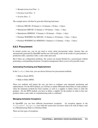 CHAPTER 6. DEFINING YOUR MASTER DATA 171
• Manufacturing Lead Time : 1,
• Purchase Lead Time : 3,
• Security Days : 2.
The example above will then be given the following lead times:
• Delivery SHE100: 29 January (= 1st January + 30 days – 2 days),
• Manufacture SHE100: 23 January (= 29 January – 5 days – 1 day),
• Manufacture SIDEPAN: 12 January (= 26 January – 10 days – 1 day),
• Purchase WOOD002 (for SHE100): 15 January (= 26 January – 5 days – 3 days),
• Purchase WOOD002 (for SIDEPAN): 4 January (= 12 January – 5 days – 3 days).
6.8.3 Procurement
In normal system use, you do not need to worry about procurement orders, because they are
automatically generated by OpenERP and the user will usually work on the results of a procurement: a
production order, a purchase order, a sales order and a task.
But if there are conﬁguration problems, the system can remain blocked by a procurement without
generating a corresponding document. Exception management allows you to solve possible issues.
Automating Purchasing and Replenishment
In the Product form view, you can choose between two procurement methods:
• Make to Stock (MTS)
• Make to Order (MTO)
These two methods will impact the way you have to conﬁgure your automatic purchasing and
replenishment. For the MTS method, you will have to deﬁne Minimum Stock Rules to order products
when the minimum treshold has been reached, as well as a supplier to deﬁne where to order the
products. For the MTO method, you have to deﬁne a supplier for the product in order to buy new
products when a sales order or a manufacturing order is conﬁrmed.
Managing Scheduler Exceptions
In OpenERP, you can have different procurement exceptions. An exception appears in the
Procurement Exception view when the system does not know what to do with an object, such
as a Manufacturing Order or a Purchase Order.
There are four types of exceptions:
 