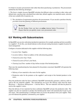174 CHAPTER 6. DEFINING YOUR MASTER DATA
It is better to encode a procurement order rather than direct purchasing or production. The procurement
method has the following advantages:
1. The form is simpler, because OpenERP calculates the different values according to other values and
deﬁned rules: purchase date calculated from order date, default supplier, raw materials needs, selection
of the most suitable bill of materials, etc.
2. The calculation of requirements prioritises the procurements. If you encode a purchase directly,
you short-circuit the planning of different procurements.
Shortcuts
On the Product form you have an action shortcut button Procurement
Request that lets you quickly create a new procurement order.
6.9 Working with Subcontractors
In OpenERP, you can also subcontract production operations (for example, painting and item assembly)
at a supplier’s. To do this, you should indicate on the relevant routing document a supplier location for
stock management.
Conﬁgure a location dedicated to this supplier with the following data:
• Location Type: Supplier,
• Location Address: Select an address of the subcontracting partner,
• Chained Location Type: Fixed,
• Chained Location if Fixed: your Stock,
• Chaining Lead Time: number of days before receipt of the ﬁnished product.
Then once the manufacturing has been planned for the product concerned, OpenERP will generate the
following steps:
• Delivery of raw materials to the stores for the supplier,
• Production order for the products at the supplier’s and receipt of the ﬁnished products in the
stores.
Once the production order has been conﬁrmed, OpenERP automatically generates a delivery order to
send to the raw materials supplier. The storesperson can access this delivery order from the menu
Warehouse → Warehouse Management → Internal Moves. The raw materials will then be placed in
stock at the supplier’s stores.
Once the delivery of raw materials has been conﬁrmed, OpenERP activates the production order. The
supplier uses the raw materials to produce the ﬁnished goods which will automatically be put in your
own stores. This manufacturing is conﬁrmed when you receive the products from your supplier. Then
you will indicate the quantities consumed by your supplier.
 