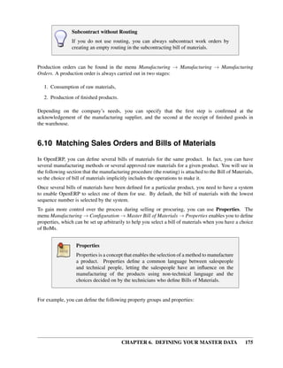 CHAPTER 6. DEFINING YOUR MASTER DATA 175
Subcontract without Routing
If you do not use routing, you can always subcontract work orders by
creating an empty routing in the subcontracting bill of materials.
Production orders can be found in the menu Manufacturing → Manufacturing → Manufacturing
Orders. A production order is always carried out in two stages:
1. Consumption of raw materials,
2. Production of ﬁnished products.
Depending on the company’s needs, you can specify that the ﬁrst step is conﬁrmed at the
acknowledgement of the manufacturing supplier, and the second at the receipt of ﬁnished goods in
the warehouse.
6.10 Matching Sales Orders and Bills of Materials
In OpenERP, you can deﬁne several bills of materials for the same product. In fact, you can have
several manufacturing methods or several approved raw materials for a given product. You will see in
the following section that the manufacturing procedure (the routing) is attached to the Bill of Materials,
so the choice of bill of materials implicitly includes the operations to make it.
Once several bills of materials have been deﬁned for a particular product, you need to have a system
to enable OpenERP to select one of them for use. By default, the bill of materials with the lowest
sequence number is selected by the system.
To gain more control over the process during selling or procuring, you can use Properties. The
menu Manufacturing → Conﬁguration → Master Bill of Materials → Properties enables you to deﬁne
properties, which can be set up arbitrarily to help you select a bill of materials when you have a choice
of BoMs.
Properties
Properties is a concept that enables the selection of a method to manufacture
a product. Properties deﬁne a common language between salespeople
and technical people, letting the salespeople have an inﬂuence on the
manufacturing of the products using non-technical language and the
choices decided on by the technicians who deﬁne Bills of Materials.
For example, you can deﬁne the following property groups and properties:
 