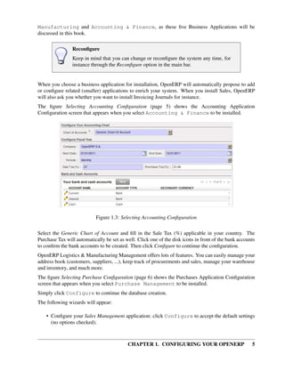 CHAPTER 1. CONFIGURING YOUR OPENERP 5
Manufacturing and Accounting & Finance, as these ﬁve Business Applications will be
discussed in this book.
Reconﬁgure
Keep in mind that you can change or reconﬁgure the system any time, for
instance through the Reconﬁgure option in the main bar.
When you choose a business application for installation, OpenERP will automatically propose to add
or conﬁgure related (smaller) applications to enrich your system. When you install Sales, OpenERP
will also ask you whether you want to install Invoicing Journals for instance.
The ﬁgure Selecting Accounting Conﬁguration (page 5) shows the Accounting Application
Conﬁguration screen that appears when you select Accounting & Finance to be installed.
Figure 1.3: Selecting Accounting Conﬁguration
Select the Generic Chart of Account and ﬁll in the Sale Tax (%) applicable in your country. The
Purchase Tax will automatically be set as well. Click one of the disk icons in front of the bank accounts
to conﬁrm the bank accounts to be created. Then click Conﬁgure to continue the conﬁguration.
OpenERP Logistics & Manufacturing Management offers lots of features. You can easily manage your
address book (customers, suppliers, ...), keep track of procurements and sales, manage your warehouse
and inventory, and much more.
The ﬁgure Selecting Purchase Conﬁguration (page 6) shows the Purchases Application Conﬁguration
screen that appears when you select Purchase Management to be installed.
Simply click Configure to continue the database creation.
The following wizards will appear:
• Conﬁgure your Sales Management application: click Configure to accept the default settings
(no options checked).
 