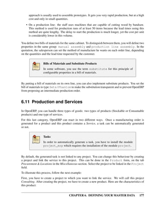 CHAPTER 6. DEFINING YOUR MASTER DATA 177
approach is usually used to assemble prototypes. It gets you very rapid production, but at a high
cost and only in small quantities.
• On a production line: the staff uses machines that are capable of cutting wood by bandsaw.
This method is used for production runs of at least 50 items because the lead times using this
method are quite lengthy. The delay to start the production is much longer, yet the cost per unit
is considerably lower in this volume.
You deﬁne two bills of materials for the same cabinet. To distinguish between them, you will deﬁne two
properties in the same group: manual assembly and production line assembly. In the
quotation, the salesperson can set the method of manufacture he wants on each order line, depending
on the quantities and the lead time requested by the customer.
Bills of Materials and Substitute Products
In some software, you use the term substitute for this principle of
conﬁgurable properties in a bill of materials.
By putting a bill of materials on its own line, you can also implement substitute products. You set the
bill of materials to type Sets/Phantom to make the substitution transparent and to prevent OpenERP
from proposing an intermediate production order.
6.11 Production and Services
In OpenERP, you can handle three types of goods: two types of products (Stockable or Consumable
products) and one type of services.
For this last category, OpenERP can react in two different ways. Once a manufacturing order is
generated for a product and this product contains a Service, a task can be automatically generated
or not.
Tasks
In order to automatically generate a task, you have to install the module
project_mrp which requires the installation of the module project.
By default, the generated task is not linked to any project. You can change this behaviour by creating
a project and link the service to this project. This can be done in the Product form, on the tab
Procurement & Locations in the Miscellaneous section. Select the project to be linked in the Project
ﬁeld.
To illustrate this process, follow the next example:
First, you have to create a project to which you want to link the service. We will call this project
Consulting. After creating the project, we have to create a new product. Here are the characteristics of
this product:
 