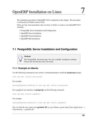 181
OpenERP Installation on Linux 7
The installation procedure of OpenERP V6.0 is explained in this chapter. This procedure
is well tested on Ubuntu version 10.04.
There are four main procedures that you have to follow in order to run OpenERP V6.0
smoothly:
• PostgreSQL Server Installation and Conﬁguration
• OpenERP Server Installation
• OpenERP Client Installation
• OpenERP Web Installation
7.1 PostgreSQL Server Installation and Conﬁguration
Methods
The PostgreSQL download page lists the available installation methods.
Choose the one that best suits your needs.
7.1.1 Example on Ubuntu
Use the following command at your system’s command prompt to install the postgresql package:
sudo apt-get install postgresql
For example:
openerp@openerp-desktop:/$ sudo apt-get install postgresql
For a graphical user interface of postgresql, use the following command:
sudo apt-get install pgadmin3
For example:
openerp@openerp-desktop:/$ sudo apt-get install pgadmin3
You can ﬁnd the new menu item pgAdmin III in your Ubuntu system menu from Applications →
Programming → pgAdmin III.
 