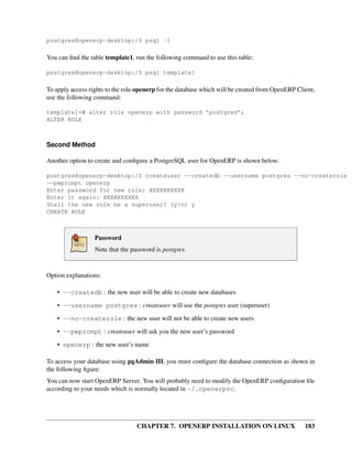 CHAPTER 7. OPENERP INSTALLATION ON LINUX 183
postgres@openerp-desktop:/$ psql -l
You can ﬁnd the table template1, run the following command to use this table:
postgres@openerp-desktop:/$ psql template1
To apply access rights to the role openerp for the database which will be created from OpenERP Client,
use the following command:
template1=# alter role openerp with password ’postgres’;
ALTER ROLE
Second Method
Another option to create and conﬁgure a PostgreSQL user for OpenERP is shown below:
postgres@openerp-desktop:/$ createuser --createdb --username postgres --no-createrole
--pwprompt openerp
Enter password for new role: XXXXXXXXXX
Enter it again: XXXXXXXXXX
Shall the new role be a superuser? (y/n) y
CREATE ROLE
Password
Note that the password is postgres.
Option explanations:
• --createdb : the new user will be able to create new databases
• --username postgres : createuser will use the postgres user (superuser)
• --no-createrole : the new user will not be able to create new users
• --pwprompt : createuser will ask you the new user’s password
• openerp : the new user’s name
To access your database using pgAdmin III, you must conﬁgure the database connection as shown in
the following ﬁgure:
You can now start OpenERP Server. You will probably need to modify the OpenERP conﬁguration ﬁle
according to your needs which is normally located in ~/.openerprc.
 