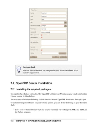 184 CHAPTER 7. OPENERP INSTALLATION ON LINUX
Developer Book
You can ﬁnd information on conﬁguration ﬁles in the Developer Book,
section Conﬁguration
7.2 OpenERP Server Installation
7.2.1 Installing the required packages
You need to have Python (at least 2.5 for OpenERP v6.0) in your Ubuntu system, which is in-built in
Ubuntu version 10.04 and above.
You also need to install the following Python libraries, because OpenERP Server uses these packages.
To install the required libraries on your Ubuntu system, you can do the following in your favourite
shell:
• lxml : lxml is the most feature-rich and easy-to-use library for working with XML and HTML in
the Python language.
 