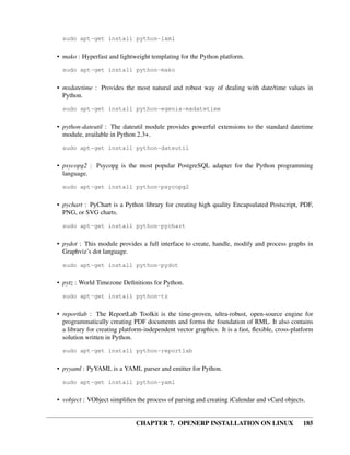 CHAPTER 7. OPENERP INSTALLATION ON LINUX 185
sudo apt-get install python-lxml
• mako : Hyperfast and lightweight templating for the Python platform.
sudo apt-get install python-mako
• mxdatetime : Provides the most natural and robust way of dealing with date/time values in
Python.
sudo apt-get install python-egenix-mxdatetime
• python-dateutil : The dateutil module provides powerful extensions to the standard datetime
module, available in Python 2.3+.
sudo apt-get install python-dateutil
• psycopg2 : Psycopg is the most popular PostgreSQL adapter for the Python programming
language.
sudo apt-get install python-psycopg2
• pychart : PyChart is a Python library for creating high quality Encapsulated Postscript, PDF,
PNG, or SVG charts.
sudo apt-get install python-pychart
• pydot : This module provides a full interface to create, handle, modify and process graphs in
Graphviz’s dot language.
sudo apt-get install python-pydot
• pytz : World Timezone Deﬁnitions for Python.
sudo apt-get install python-tz
• reportlab : The ReportLab Toolkit is the time-proven, ultra-robust, open-source engine for
programmatically creating PDF documents and forms the foundation of RML. It also contains
a library for creating platform-independent vector graphics. It is a fast, ﬂexible, cross-platform
solution written in Python.
sudo apt-get install python-reportlab
• pyyaml : PyYAML is a YAML parser and emitter for Python.
sudo apt-get install python-yaml
• vobject : VObject simpliﬁes the process of parsing and creating iCalendar and vCard objects.
 