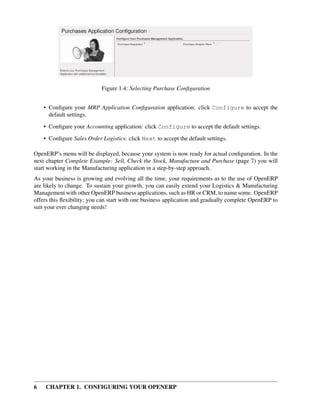 6 CHAPTER 1. CONFIGURING YOUR OPENERP
Figure 1.4: Selecting Purchase Conﬁguration
• Conﬁgure your MRP Application Conﬁguration application: click Configure to accept the
default settings.
• Conﬁgure your Accounting application: click Configure to accept the default settings.
• Conﬁgure Sales Order Logistics: click Next to accept the default settings.
OpenERP’s menu will be displayed, because your system is now ready for actual conﬁguration. In the
next chapter Complete Example: Sell, Check the Stock, Manufacture and Purchase (page 7) you will
start working in the Manufacturing application in a step-by-step approach.
As your business is growing and evolving all the time, your requirements as to the use of OpenERP
are likely to change. To sustain your growth, you can easily extend your Logistics & Manufacturing
Management with other OpenERP business applications, such as HR or CRM, to name some. OpenERP
offers this ﬂexibility; you can start with one business application and gradually complete OpenERP to
suit your ever changing needs!
 