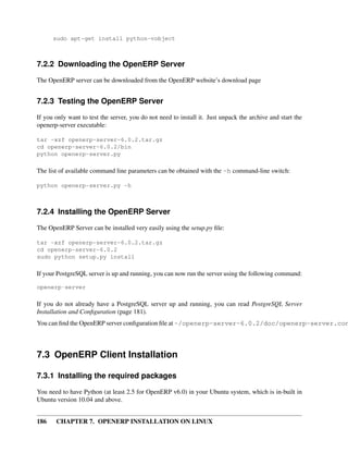 186 CHAPTER 7. OPENERP INSTALLATION ON LINUX
sudo apt-get install python-vobject
7.2.2 Downloading the OpenERP Server
The OpenERP server can be downloaded from the OpenERP website’s download page
7.2.3 Testing the OpenERP Server
If you only want to test the server, you do not need to install it. Just unpack the archive and start the
openerp-server executable:
tar -xzf openerp-server-6.0.2.tar.gz
cd openerp-server-6.0.2/bin
python openerp-server.py
The list of available command line parameters can be obtained with the -h command-line switch:
python openerp-server.py -h
7.2.4 Installing the OpenERP Server
The OpenERP Server can be installed very easily using the setup.py ﬁle:
tar -xzf openerp-server-6.0.2.tar.gz
cd openerp-server-6.0.2
sudo python setup.py install
If your PostgreSQL server is up and running, you can now run the server using the following command:
openerp-server
If you do not already have a PostgreSQL server up and running, you can read PostgreSQL Server
Installation and Conﬁguration (page 181).
You can ﬁnd the OpenERP server conﬁguration ﬁle at ~/openerp-server-6.0.2/doc/openerp-server.con
7.3 OpenERP Client Installation
7.3.1 Installing the required packages
You need to have Python (at least 2.5 for OpenERP v6.0) in your Ubuntu system, which is in-built in
Ubuntu version 10.04 and above.
 