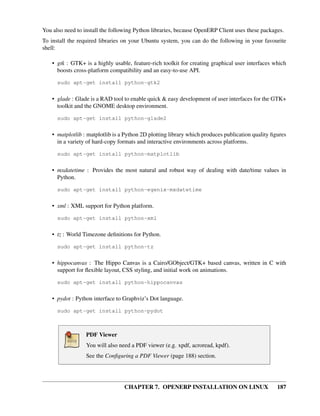 CHAPTER 7. OPENERP INSTALLATION ON LINUX 187
You also need to install the following Python libraries, because OpenERP Client uses these packages.
To install the required libraries on your Ubuntu system, you can do the following in your favourite
shell:
• gtk : GTK+ is a highly usable, feature-rich toolkit for creating graphical user interfaces which
boosts cross-platform compatibility and an easy-to-use API.
sudo apt-get install python-gtk2
• glade : Glade is a RAD tool to enable quick & easy development of user interfaces for the GTK+
toolkit and the GNOME desktop environment.
sudo apt-get install python-glade2
• matplotlib : matplotlib is a Python 2D plotting library which produces publication quality ﬁgures
in a variety of hard-copy formats and interactive environments across platforms.
sudo apt-get install python-matplotlib
• mxdatetime : Provides the most natural and robust way of dealing with date/time values in
Python.
sudo apt-get install python-egenix-mxdatetime
• xml : XML support for Python platform.
sudo apt-get install python-xml
• tz : World Timezone deﬁnitions for Python.
sudo apt-get install python-tz
• hippocanvas : The Hippo Canvas is a Cairo/GObject/GTK+ based canvas, written in C with
support for ﬂexible layout, CSS styling, and initial work on animations.
sudo apt-get install python-hippocanvas
• pydot : Python interface to Graphviz’s Dot language.
sudo apt-get install python-pydot
PDF Viewer
You will also need a PDF viewer (e.g. xpdf, acroread, kpdf).
See the Conﬁguring a PDF Viewer (page 188) section.
 