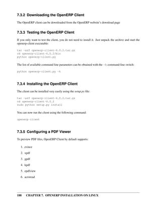 188 CHAPTER 7. OPENERP INSTALLATION ON LINUX
7.3.2 Downloading the OpenERP Client
The OpenERP client can be downloaded from the OpenERP website’s download page
7.3.3 Testing the OpenERP Client
If you only want to test the client, you do not need to install it. Just unpack the archive and start the
openerp-client executable:
tar -xzf openerp-client-6.0.2.tar.gz
cd openerp-client-6.0.2/bin
python openerp-client.py
The list of available command line parameters can be obtained with the -h command-line switch:
python openerp-client.py -h
7.3.4 Installing the OpenERP Client
The client can be installed very easily using the setup.py ﬁle:
tar -xzf openerp-client-6.0.2.tar.gz
cd openerp-client-6.0.2
sudo python setup.py install
You can now run the client using the following command:
openerp-client
7.3.5 Conﬁguring a PDF Viewer
To preview PDF ﬁles, OpenERP Client by default supports:
1. evince
2. xpdf
3. gpdf
4. kpdf
5. epdfview
6. acroread
 