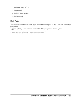 CHAPTER 7. OPENERP INSTALLATION ON LINUX 191
2. Internet Explorer >= 7.0
3. Safari >= 4.1
4. Google Chrome >= 9.0
5. Opera >= 10.0
Flash Plugin
Your browser should have the Flash plugin installed because OpenERP Web Client uses some Flash
components.
Apply the following command in order to install the Flash plugin on an Ubuntu system:
$ sudo apt-get install flashplugin-nonfree
 