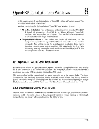 193
OpenERP Installation on Windows 8
In this chapter, you will see the installation of OpenERP v6.0 on a Windows system. This
procedure is well-tested on Windows 7.
You have two options for the installation of OpenERP on a Windows system:
• All-In-One Installation This is the easiest and quickest way to install OpenERP.
It installs all components (OpenERP Server, Client, Web and PostgreSQL
database) pre-conﬁgured on one computer. This installation is recommended
if you do not have any major customizations.
• Independent Installation If you choose this mode of installation, all the
components required to run OpenERP will have to be downloaded and installed
separately. You will have to opt for an independent installation if you plan to
install the components on separate machines. This mode is also practical if you
are already working with or plan to use a different version of PostgreSQL than
the one provided with the All-In-One installer.
8.1 OpenERP All-In-One Installation
Each time a new release of OpenERP is made, OpenERP supplies a complete Windows auto-installer
for it. This contains all of the components you need – the PostgreSQL database server, the OpenERP
application server, the GTK application client and the Web client.
This auto-installer enables you to install the whole system in just a few mouse clicks. The initial
conﬁguration is set up during installation, making it possible to start using it very quickly, as long as
you do not want to change the underlying code. It is aimed at the installation of everything on a single
PC, but you can later connect GTK clients from other PCs, Macs and Linux boxes to it as well.
8.1.1 Downloading OpenERP All-In-One
The ﬁrst step is to download the OpenERP All-In-One installer. At this stage, you must choose which
version to install – the stable version or the development version. If you are planning to put it straight
into production we strongly advise you to choose the stable version.
 