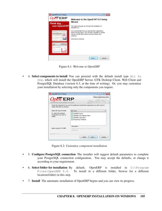 CHAPTER 8. OPENERP INSTALLATION ON WINDOWS 195
Figure 8.1: Welcome to OpenERP
• 4. Select components to install You can proceed with the default install type All In
One, which will install the OpenERP Server, GTK Desktop Client, Web Client and
PostgreSQL Database (version 8.3, at the time of writing). Or, you may customize
your installation by selecting only the components you require.
Figure 8.2: Customize component installation
• 5. Conﬁgure PostgreSQL connection The installer will suggest default parameters to complete
your PostgreSQL connection conﬁguration. You may accept the defaults, or change it
according to your requirement.
• 6. Select folder for installation By default, OpenERP is installed in C:Program
FilesOpenERP 6.0. To install in a different folder, browse for a different
location(folder) in this step.
• 7. Install The automatic installation of OpenERP begins and you can view its progress.
 