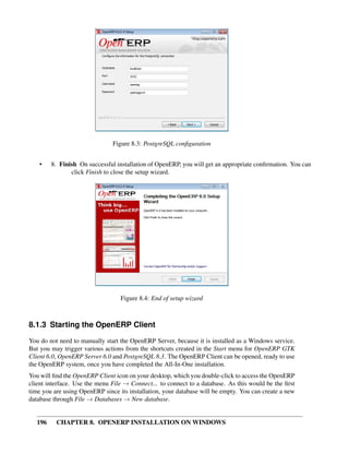 196 CHAPTER 8. OPENERP INSTALLATION ON WINDOWS
Figure 8.3: PostgreSQL conﬁguration
• 8. Finish On successful installation of OpenERP, you will get an appropriate conﬁrmation. You can
click Finish to close the setup wizard.
Figure 8.4: End of setup wizard
8.1.3 Starting the OpenERP Client
You do not need to manually start the OpenERP Server, because it is installed as a Windows service.
But you may trigger various actions from the shortcuts created in the Start menu for OpenERP GTK
Client 6.0, OpenERP Server 6.0 and PostgreSQL 8.3. The OpenERP Client can be opened, ready to use
the OpenERP system, once you have completed the All-In-One installation.
You will ﬁnd the OpenERP Client icon on your desktop, which you double-click to access the OpenERP
client interface. Use the menu File → Connect... to connect to a database. As this would be the ﬁrst
time you are using OpenERP since its installation, your database will be empty. You can create a new
database through File → Databases → New database.
 