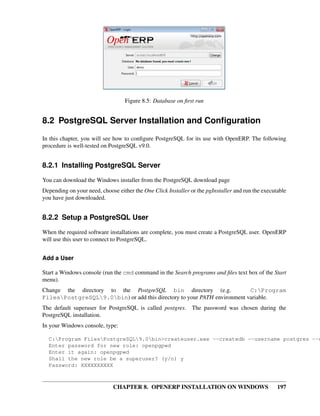 CHAPTER 8. OPENERP INSTALLATION ON WINDOWS 197
Figure 8.5: Database on ﬁrst run
8.2 PostgreSQL Server Installation and Conﬁguration
In this chapter, you will see how to conﬁgure PostgreSQL for its use with OpenERP. The following
procedure is well-tested on PostgreSQL v9.0.
8.2.1 Installing PostgreSQL Server
You can download the Windows installer from the PostgreSQL download page
Depending on your need, choose either the One Click Installer or the pgInstaller and run the executable
you have just downloaded.
8.2.2 Setup a PostgreSQL User
When the required software installations are complete, you must create a PostgreSQL user. OpenERP
will use this user to connect to PostgreSQL.
Add a User
Start a Windows console (run the cmd command in the Search programs and ﬁles text box of the Start
menu).
Change the directory to the PostgreSQL bin directory (e.g. C:Program
FilesPostgreSQL9.0bin) or add this directory to your PATH environment variable.
The default superuser for PostgreSQL is called postgres. The password was chosen during the
PostgreSQL installation.
In your Windows console, type:
C:Program FilesPostgreSQL9.0bin>createuser.exe --createdb --username postgres --n
Enter password for new role: openpgpwd
Enter it again: openpgpwd
Shall the new role be a superuser? (y/n) y
Password: XXXXXXXXXX
 