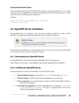 CHAPTER 8. OPENERP INSTALLATION ON WINDOWS 199
Case-Insensitive Search Issue
For an installation which needs full UTF8 character support, consider using postgres >= 8.2.x. Using
versions prior to this, OpenERP search will not return the expected results for case-insensitive searches,
which are used for searching partners, products etc.
Example:
SELECT ’x’ FROM my_table WHERE ’bét’ ilike ’BÉT’
--matches only in 8.2.x
8.3 OpenERP Server Installation
The OpenERP Server 6.0 installation works with disks formatted in NTFS (not a FAT or FAT32
partition). The following installation procedure has been well-tested on Windows 7.
Windows Versions
OpenERP Server does not work on Windows 98 or ME; for obvious reasons
– these cannot be formatted using NTFS.
You will need a PostgreSQL server up and running. If it is not the case, you can read the PostgreSQL
Server Installation and Conﬁguration (page 197) section.
8.3.1 Downloading the OpenERP Server
The OpenERP Server can be downloaded from OpenERP website’s download page.
Under Windows Auto-Installer, choose Server to download the OpenERP Server standalone.
8.3.2 Installing the OpenERP Server
Execute the installer you have just downloaded. It has the following stages:
• 1. Select installation language The default is English. The other option is French.
• 2. Welcome message Carefully follow the recommendations given in this step.
• 3. Licence Agreement It is important that you accept the GNU General Public License to
proceed with installation.
• 4. Select folder for installation By default, OpenERP Server is installed in C:Program
FilesOpenERP 6.0Server. To install in a different folder, browse for a
different location(folder) in this step.
 