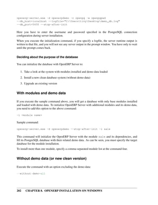 202 CHAPTER 8. OPENERP INSTALLATION ON WINDOWS
openerp-server.exe -d openerpdemo -r openpg -w openpgpwd
--db_host=localhost --logfile="C:UserstinyDesktopdemo_db.log"
--db_port=5430 --stop-after-init
Here you have to enter the username and password speciﬁed in the PostgreSQL connection
conﬁguration during server installation.
When you execute the initialization command, if you specify a logﬁle, the server runtime output is
written to that ﬁle, and you will not see any server output in the prompt window. You have only to wait
until the prompt comes back.
Deciding about the purpose of the database
You can initialize the database with OpenERP Server to:
1. Take a look at the system with modules installed and demo data loaded
2. Install a new clean database system (without demo data)
3. Upgrade an existing version
With modules and demo data
If you execute the sample command above, you will get a database with only base modules installed
and loaded with demo data. To initialize OpenERP Server with additional modules and its demo data,
you need to add this option to the above command:
-i <module name>
Sample command:
openerp-server.exe -d openerpdemo --stop-after-init -i sale
This command will initialize the OpenERP Server with the module sale and its dependencies, and
ﬁll its PostgreSQL database with their related demo data. As can be seen, you must specify the target
database for the module installation.
To install more than one module, specify a comma-separated module list at the command-line.
Without demo data (or new clean version)
Execute the command with an option excluding the demo data:
--without-demo=all
 