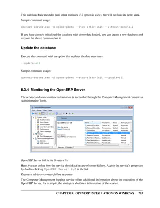 CHAPTER 8. OPENERP INSTALLATION ON WINDOWS 203
This will load base modules (and other modules if -i option is used), but will not load its demo data.
Sample command usage:
openerp-server.exe -d openerpdemo --stop-after-init --without-demo=all
If you have already initialized the database with demo data loaded, you can create a new database and
execute the above command on it.
Update the database
Execute the command with an option that updates the data structures:
--update=all
Sample command usage:
openerp-server.exe -d openerpdemo --stop-after-init --update=all
8.3.4 Monitoring the OpenERP Server
The service and some runtime information is accessible through the Computer Management console in
Administrative Tools.
OpenERP Server 6.0 in the Services list
Here, you can deﬁne how the service should act in case of server failure. Access the service’s properties
by double-clicking OpenERP Server 6.0 in the list.
Recovery tab to set service failure response
The Computer Management logging service offers additional information about the execution of the
OpenERP Server, for example, the startup or shutdown information of the service.
 