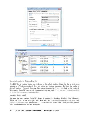 204 CHAPTER 8. OPENERP INSTALLATION ON WINDOWS
Server information in Windows Logs list
OpenERP Server runtime output can be found in the default logﬁle. Given that the server is now
running as a Windows service, it does not output any runtime messages. For this, the logﬁle is
the only option. Access it from the Start menu, through the View log link in the group of
shortcuts for OpenERP Server 6.0. Alternatively, use the path C:Program FilesOpenERP
6.0Serveropenerp-server.log.
OpenERP Server log ﬁle
You can ﬁnd out whether OpenERP Server is running by invoking Windows Task Manager.
When you look at the Processes tab, you will see OpenERPServerService.exe and
openerp-server.exe, both having SYSTEM as their user (to see these, Show processes from all
users must be enabled in the Task Manager).
 