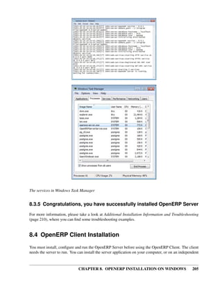 CHAPTER 8. OPENERP INSTALLATION ON WINDOWS 205
The services in Windows Task Manager
8.3.5 Congratulations, you have successfully installed OpenERP Server
For more information, please take a look at Additional Installation Information and Troubleshooting
(page 210), where you can ﬁnd some troubleshooting examples.
8.4 OpenERP Client Installation
You must install, conﬁgure and run the OpenERP Server before using the OpenERP Client. The client
needs the server to run. You can install the server application on your computer, or on an independent
 