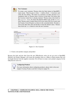 8 CHAPTER 2. COMPLETE EXAMPLE: SELL, CHECK THE STOCK,
MANUFACTURE AND PURCHASE
New Customer
To create a new customer, Thomas clicks the Sales button in OpenERP’s
main screen. Then he goes to Sales → Address Book → Customers and
clicks the New button. The name of a customer is in blue, because it is a
mandatory ﬁeld, so Thomas enters Clarkson in that ﬁeld. He notices that
the Customer check box is already checked. Thomas enters John Smith in
the Contact Name, he selects the Default address type. In the Street
ﬁeld, Thomas enters London Street 40; he also enters the City London and
the Country United Kingdom as shown in the screenshot below. He takes a
look at the other three tabs and decides to keep the default values. Thomas
then clicks the Save button to store the new customer.
Figure 2.1: New Customer
2. Create a new product category and product
Because the desk and the chair from the new OfﬁceSecrets series do not yet exist in OpenERP,
Mitchell, the Product Manager, will create this brandnew desk as a Make to Order product that will
be bought directly from the supplier concerned. He will have to create a new product category for the
OfﬁceSecrets series too.
Conﬁguring Products
For more information about conﬁguring products, please refer to the next
chapter Creating Products and their Categories (page 34).
 