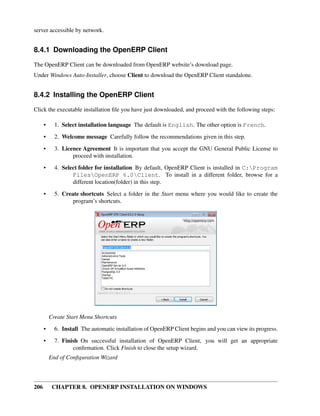 206 CHAPTER 8. OPENERP INSTALLATION ON WINDOWS
server accessible by network.
8.4.1 Downloading the OpenERP Client
The OpenERP Client can be downloaded from OpenERP website’s download page.
Under Windows Auto-Installer, choose Client to download the OpenERP Client standalone.
8.4.2 Installing the OpenERP Client
Click the executable installation ﬁle you have just downloaded, and proceed with the following steps:
• 1. Select installation language The default is English. The other option is French.
• 2. Welcome message Carefully follow the recommendations given in this step.
• 3. Licence Agreement It is important that you accept the GNU General Public License to
proceed with installation.
• 4. Select folder for installation By default, OpenERP Client is installed in C:Program
FilesOpenERP 6.0Client. To install in a different folder, browse for a
different location(folder) in this step.
• 5. Create shortcuts Select a folder in the Start menu where you would like to create the
program’s shortcuts.
Create Start Menu Shortcuts
• 6. Install The automatic installation of OpenERP Client begins and you can view its progress.
• 7. Finish On successful installation of OpenERP Client, you will get an appropriate
conﬁrmation. Click Finish to close the setup wizard.
End of Conﬁguration Wizard
 