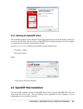 CHAPTER 8. OPENERP INSTALLATION ON WINDOWS 207
8.4.3 Starting the OpenERP Client
The installation program creates shortcuts in the main program menu and on the desktop, which you
can use to start the client. Be sure to have an OpenERP Server running somewhere (on your computer
or a distant server) to be able to use the client software.
Log in to openerpdemo database using default username and password:
• Username = admin
• Password = admin
Enjoy!
Connecting to the Demo Database
8.5 OpenERP Web Installation
You must install, conﬁgure and run the OpenERP Server before using the OpenERP Web. The web
client needs the server to run. You can install the server application on your computer, or on an
independent server accessible by network.
 