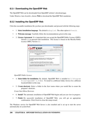 208 CHAPTER 8. OPENERP INSTALLATION ON WINDOWS
8.5.1 Downloading the OpenERP Web
The OpenERP Web can be downloaded from OpenERP website’s download page.
Under Windows Auto-Installer, choose Web to download the OpenERP Web standalone.
8.5.2 Installing the OpenERP Web
Click the executable installation ﬁle you have just downloaded, and proceed with the following steps:
• 1. Select installation language The default is English. The other option is French.
• 2. Welcome message Carefully follow the recommendations given in this step.
• 3. Licence Agreement It is important that you accept the OpenERP Public License (OEPL)
Version 1.1 to proceed with installation. This licence is based on the Mozilla Public
Licence (MPL) Version 1.1.
OpenERP Public Licence
• 4. Select folder for installation By default, OpenERP Web is installed in C:Program
FilesOpenERP 6.0Web. To install in a different folder, browse for a different
location(folder) in this step.
• 5. Create shortcuts Select a folder in the Start menu where you would like to create the
program’s shortcuts.
Create Start Menu Shortcuts
• 6. Install The automatic installation of OpenERP Web begins and you can view its progress.
• 7. Finish On successful installation of OpenERP Web, you will get an appropriate
conﬁrmation. Click Finish to close the setup wizard.
The Windows service for OpenERP Web Server is also installed and is set up to start the server
automatically on system boot.
 