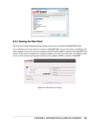 CHAPTER 8. OPENERP INSTALLATION ON WINDOWS 209
8.5.3 Starting the Web Client
The web server being initialized and the settings saved, you can start the OpenERP Web Client.
Use a web browser of your choice to connect to OpenERP Web. If your web client is installed on the
same computer as the server, you can navigate to http://localhost:8080 to connect to the OpenERP web
version. If the server is installed on a separate computer, you must know the name or IP address of the
server over the network and navigate to http://<server_address>:8080 to connect to OpenERP.
Figure 8.6: Web Client at Startup
 