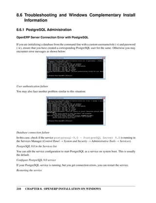 210 CHAPTER 8. OPENERP INSTALLATION ON WINDOWS
8.6 Troubleshooting and Windows Complementary Install
Information
8.6.1 PostgreSQL Administration
OpenERP Server Connection Error with PostgreSQL
If you are initializing a database from the command-line with a custom username/role (-r) and password
(-w), ensure that you have created a corresponding PostgreSQL user for the same. Otherwise you may
encounter error messages as shown below:
User authentication failure
You may also face another problem similar to this situation:
Database connection failure
In this case, check if the service postgresql-9.0 - PostgreSQL Server 9.0 is running in
the Services Manager (Control Panel → System and Security → Administrative Tools → Services).
PostgreSQL 9.0 in the Services list
You can edit the service conﬁguration to start PostgreSQL as a service on system boot. This is usually
the default.
Conﬁgure PostgreSQL 9.0 service
If your PostgreSQL service is running, but you get connection errors, you can restart the service.
Restarting the service
 