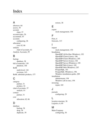 Index
A
absences, 64
access, 39
account
chart, 37
account types, 26
accountant, 55
accounts
conﬁguring, 26
allocation
cost, 62, 66
analytic
chart of accounts, 61
Analytic Accounts, 59
B
backup
database, 38
bill of materials, 139
phantom, 146
BoM
multi-level, 144
revisions, 143
BoM, substitute products, 177
C
category
partner, 31
product, 34
chart of accounts, 37
analytic, 61
contact
partner, 31
cost
allocation, 62, 66
D
database
backup, 38
drop, 38
duplicate, 39
restore, 38
E
export
stock management, 130
F
Flow, 6
forecasts, 113
I
import
stock management, 130
Installation
OpenERP All-In-One (Windows), 193
OpenERP Client (Linux), 186
OpenERP Client (Windows), 205
OpenERP Server (Linux), 184
OpenERP Server (Windows), 199
OpenERP Web (Linux), 189
OpenERP Web (Windows), 207
PostgreSQL, 181
PostgreSQL (Windows), 196
Windows installation quirks, 209
installation
administrator, 194
Windows (all-in-one), 194
invoicing
repair, 165
J
journals
conﬁguring, 29
L
location structure, 36
Logistics, 6, 69
M
Main Company
conﬁguring, 30
 