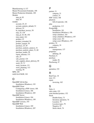 Manufacturing, 6, 137
Master Procurement Schedule, 109
Master Production Schedule, 109
Module
mrp_jit, 95
Sale, 95
module
account, 25, 43
account_analytic_default, 51
delivery, 55
hr_timesheet_invoice, 59
mrp, 25, 139
mrp_jit, 45, 98, 150
mrp_repair, 161
product, 25
product_extended, 58
product_margin, 59
purchase, 25, 49
purchase_analytic_analysis, 51
purchase_analytic_plans, 51, 60
purchase_tender, 56
report_intrastat, 131
sale, 25
sale_journal, 124
sale_supplier_direct_delivery, 99
stock, 25, 73
stock_location, 131
stock_planning, 113
warning, 50
MPS, 109
multi-level BoM, 144
O
OpenERP All-In-One
Installation (Windows), 193
OpenERP Client
Conﬁguring a PDF viewer, 188
Installation (Linux), 186
Installation (Windows), 205
OpenERP Server
Installation (Linux), 184
Installation (Windows), 199
OpenERP versions, 193
OpenERP Web
Installation (Linux), 189
Installation (Windows), 207
P
partner, 31
category, 31
contact, 31
PDF viewer, 188
phantom
bill of materials, 146
plan
production, 113
PostgreSQL
Installation, 181
Installation (Windows), 196
setup a database, 181
setup a database (Windows), 197
setup a user, 181
setup a user (Windows), 197
product, 34
category, 34
production
management, 137
properties
deﬁning, 28
Purchase, 6
purchase
tender, 56
Purchasing, 47
Q
quotation, 152
R
Real Case, 18
rent, 131
repair
invoicing, 165
S
Sales, 6
sales order, 152
semi-ﬁnished product, 152
Stock
Double-Entry, 73
Inventory operation, 74
Location, 79
Location types, 79
Negative, 97
Stock check, 74
 