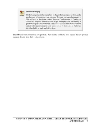 CHAPTER 2. COMPLETE EXAMPLE: SELL, CHECK THE STOCK, MANUFACTURE
AND PURCHASE 9
Product Category
Product categories do have an effect on the products assigned to them, and a
product may belong to only one category. To create a new product category,
Mitchell goes to Warehouse, selects the menu Conﬁguration → Product →
Products Categories and clicks New to get an empty form for deﬁning a
product category. Mitchell enters OfficeSecrets in the Name ﬁeld and
adds it to the parent category All products / Sellable. He leaves
the other ﬁelds as such, and clicks Save.
Then Mitchell will create three new products. Note that he could also have created the new product
category directly from the Product form.
 