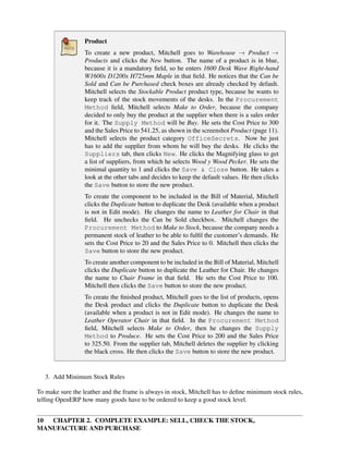 10 CHAPTER 2. COMPLETE EXAMPLE: SELL, CHECK THE STOCK,
MANUFACTURE AND PURCHASE
Product
To create a new product, Mitchell goes to Warehouse → Product →
Products and clicks the New button. The name of a product is in blue,
because it is a mandatory ﬁeld, so he enters 1600 Desk Wave Right-hand
W1600x D1200x H725mm Maple in that ﬁeld. He notices that the Can be
Sold and Can be Purchased check boxes are already checked by default.
Mitchell selects the Stockable Product product type, because he wants to
keep track of the stock movements of the desks. In the Procurement
Method ﬁeld, Mitchell selects Make to Order, because the company
decided to only buy the product at the supplier when there is a sales order
for it. The Supply Method will be Buy. He sets the Cost Price to 300
and the Sales Price to 541.25, as shown in the screenshot Product (page 11).
Mitchell selects the product category OfficeSecrets. Now he just
has to add the supplier from whom he will buy the desks. He clicks the
Suppliers tab, then clicks New. He clicks the Magnifying glass to get
a list of suppliers, from which he selects Wood y Wood Pecker. He sets the
minimal quantity to 1 and clicks the Save & Close button. He takes a
look at the other tabs and decides to keep the default values. He then clicks
the Save button to store the new product.
To create the component to be included in the Bill of Material, Mitchell
clicks the Duplicate button to duplicate the Desk (available when a product
is not in Edit mode). He changes the name to Leather for Chair in that
ﬁeld. He unchecks the Can be Sold checkbox. Mitchell changes the
Procurement Method to Make to Stock, because the company needs a
permanent stock of leather to be able to fulﬁl the customer’s demands. He
sets the Cost Price to 20 and the Sales Price to 0. Mitchell then clicks the
Save button to store the new product.
To create another component to be included in the Bill of Material, Mitchell
clicks the Duplicate button to duplicate the Leather for Chair. He changes
the name to Chair Frame in that ﬁeld. He sets the Cost Price to 100.
Mitchell then clicks the Save button to store the new product.
To create the ﬁnished product, Mitchell goes to the list of products, opens
the Desk product and clicks the Duplicate button to duplicate the Desk
(available when a product is not in Edit mode). He changes the name to
Leather Operator Chair in that ﬁeld. In the Procurement Method
ﬁeld, Mitchell selects Make to Order, then he changes the Supply
Method to Produce. He sets the Cost Price to 200 and the Sales Price
to 325.50. From the supplier tab, Mitchell deletes the supplier by clicking
the black cross. He then clicks the Save button to store the new product.
3. Add Minimum Stock Rules
To make sure the leather and the frame is always in stock, Mitchell has to deﬁne minimum stock rules,
telling OpenERP how many goods have to be ordered to keep a good stock level.
 